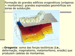 Formação de grandes edifícios orogenéticos (orógenos
 = montanhas): grandes expressões geomórficas em
 zonas de subducção.




  Orogenia: soma das forças tectônicas (i.e.,
  Orogenia
deformação, magmatismo, metamorfismo, erosão) que
produzem cadeias de montanhas.
 
