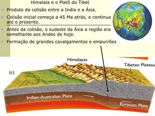 Himalaia e o Platô do Tibet
Produto da colisão entre a India e a Ásia.
Colisão inicial começa a 45 Ma atrás, e continua
até o presente.
Antes da colisão, o sudeste da Ásia a região era
semelhante aos Andes de hoje.
Formação de grandes cavalgamentos e empurrões
 