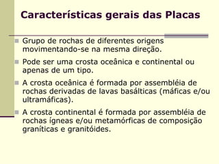 Características gerais das Placas

Grupo de rochas de diferentes origens
movimentando-se na mesma direção.
Pode ser uma crosta oceânica e continental ou
apenas de um tipo.
A crosta oceânica é formada por assembléia de
rochas derivadas de lavas basálticas (máficas e/ou
ultramáficas).
A crosta continental é formada por assembléia de
rochas ígneas e/ou metamórficas de composição
graníticas e granitóides.
 