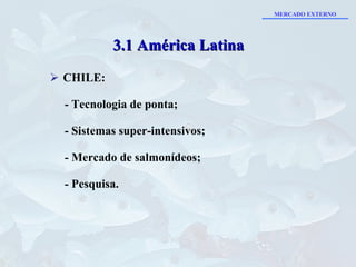 CHILE: - Tecnologia de ponta; - Sistemas super-intensivos; - Mercado de salmonídeos; - Pesquisa. 3.1 América Latina MERCADO EXTERNO 
