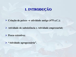 1. INTRODUÇÃO Criação de peixes    atividade antiga (475 a.C.); Atividade de subsistência x Atividade empresarial; Pesca extrativa; “ Atividade agropecuária”. 