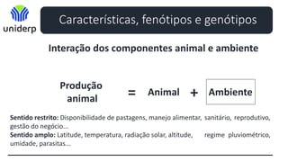 Características, fenótipos e genótipos
Interação dos componentes animal e ambiente
Produção
animal = Animal Ambiente
+
Sentido restrito: Disponibilidade de pastagens, manejo alimentar, sanitário, reprodutivo,
gestão do negócio...
Sentido amplo: Latitude, temperatura, radiação solar, altitude, regime pluviométrico,
umidade, parasitas...
 