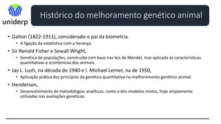 Histórico do melhoramento genético animal
• Galton (1822-1911), considerado o pai da biometria.
• A ligação da estatística com a herança.
• Sir Ronald Fisher e Sewall Wright,
• Genética de populações, construída com base nas leis de Mendel, mas aplicada às características
quantitativas e econômicas dos animais.
• Jay L. Lush, na década de 1940 e I. Michael Lerner, na de 1950,
• Aplicação prática dos princípios da genética quantitativa no melhoramento genético animal.
• Henderson,
• Desenvolvimento de metodologias analíticas, como a dos modelos mistos, hoje amplamente
utilizadas nas avaliações genéticas.
 