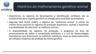 Histórico do melhoramento genético animal
• Atualmente, os registros de desempenho e identificação confiáveis são os
fundamentos para o ganho genético na seleção para caracteres quantitativos.
• Segundo VAN VLECK (1987), o objetivo do "melhorista animal" é utilizar da
melhor forma possível os registros de produção disponíveis, visando a maximizar
a probabilidade de selecionar os melhores animais.
• A disponibilidade de registros de produção, o progresso na área de
processamento de dados e computação eletrônica e o uso de biotecnologias
reprodutivas que disseminam os melhores indivíduos, levou ao desenvolvimento
de métodos modernos de predição do mérito genético.
 