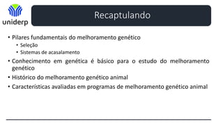Recaptulando
• Pilares fundamentais do melhoramento genético
• Seleção
• Sistemas de acasalamento
• Conhecimento em genética é básico para o estudo do melhoramento
genético
• Histórico do melhoramento genético animal
• Características avaliadas em programas de melhoramento genético animal
 