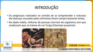 INTRODUÇÃO
• Os progressos realizados no sentido de se compreender a natureza
das doenças causadas pelos alimentos foram sempre bastante lentos.
• Na idade média, milhares de pessoas morriam de ergotismo sem que
soubessem que se tratava de um fungo (Claviceps purpúrea).
 