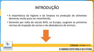 INTRODUÇÃO
• A importância da higiene e da limpeza na produção de alimentos
demorou muito para ser reconhecida.
• Somente por volta do século XVIII, na Europa, surgiram as primeiras
normas de inspeção de carnes e de abatedouros de animais.
 