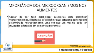 IMPORTÂNCIA DOS MICROORGANISMOS NOS
ALIMENTOS
• Apesar de ser fácil estabelecer categorias para classificar
microorganismos, é bastante difícil definir qual categoria pertence um
determinado microorganismo, uma vez que um mesmo pode ter
atividades diferentes em alimentos diferentes!
 