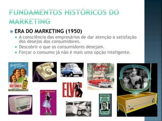  ERA DO MARKETING (1950)
 A consciência dos empresários de dar atenção à satisfação
dos desejos dos consumidores.
 Descobrir o que os consumidores desejam.
 Forçar o consumo já não é mais uma opção inteligente.
 