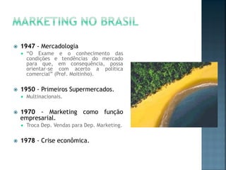  1947 - Mercadologia
 “O Exame e o conhecimento das
condições e tendências do mercado
para que, em consequência, possa
orientar-se com acerto a política
comercial” (Prof. Moitinho).
 1950 - Primeiros Supermercados.
 Multinacionais.
 1970 - Marketing como função
empresarial.
 Troca Dep. Vendas para Dep. Marketing.
 1978 - Crise econômica.
 