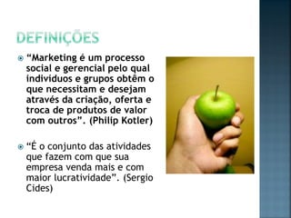  “Marketing é um processo
social e gerencial pelo qual
indivíduos e grupos obtêm o
que necessitam e desejam
através da criação, oferta e
troca de produtos de valor
com outros”. (Philip Kotler)
 “É o conjunto das atividades
que fazem com que sua
empresa venda mais e com
maior lucratividade”. (Sergio
Cides)
 