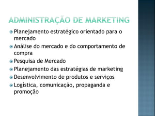  Planejamento estratégico orientado para o
mercado
 Análise do mercado e do comportamento de
compra
 Pesquisa de Mercado
 Planejamento das estratégias de marketing
 Desenvolvimento de produtos e serviços
 Logística, comunicação, propaganda e
promoção
 