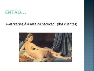  Marketing é a arte da sedução! (dos clientes)
 