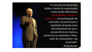 “O conceito de Marketing
define a tarefa da organização
como sendo determinar
necessidades, desejos e
interesses de participação de
mercado e proporcionar a
satisfação desejada mais
eficientemente do que a
concorrência de forma a
preservar ou aumentar o bem-
estar do consumidor e da
sociedade”
Philip Kotler
 