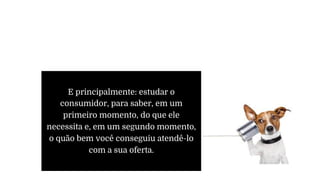 E principalmente: estudar o
consumidor, para saber, em um
primeiro momento, do que ele
necessita e, em um segundo momento,
o quão bem você conseguiu atendê-lo
com a sua oferta.
 