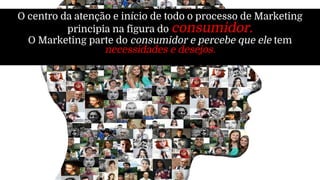 O centro da atenção e início de todo o processo de Marketing
principia na figura do consumidor.
O Marketing parte do consumidor e percebe que ele tem
necessidades e desejos.
 