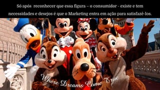 Só após reconhecer que essa figura – o consumidor - existe e tem
necessidades e desejos é que o Marketing entra em ação para satisfazê-los.
 