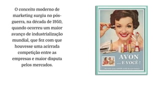 O conceito moderno de
marketing surgiu no pós-
guerra, na década de 1950,
quando ocorreu um maior
avanço de industrialização
mundial, que fez com que
houvesse uma acirrada
competição entre as
empresas e maior disputa
pelos mercados.
 