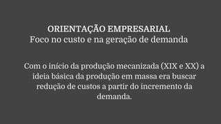 ORIENTAÇÃO EMPRESARIAL
Foco no custo e na geração de demanda
Com o início da produção mecanizada (XIX e XX) a
ideia básica da produção em massa era buscar
redução de custos a partir do incremento da
demanda.
 