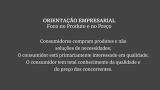 ORIENTAÇÃO EMPRESARIAL
Foco no Produto e no Preço
Consumidores compram produtos e não
soluções de necessidades;
O consumidor está primariamente interessado em qualidade;
O consumidor tem total conhecimento da qualidade e
do preço dos concorrentes.
 