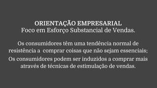 ORIENTAÇÃO EMPRESARIAL
Foco em Esforço Substancial de Vendas.
Os consumidores têm uma tendência normal de
resistência a comprar coisas que não sejam essenciais;
Os consumidores podem ser induzidos a comprar mais
através de técnicas de estimulação de vendas.
 