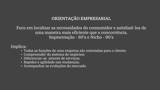 ORIENTAÇÃO EMPRESARIAL
Foco em localizar as necessidades do consumidor e satisfazê-los de
uma maneira mais eficiente que a concorrência.
Segmentação - 80’s e Nicho - 90’s
Implica:
• Todas as funções de uma empresa são orientadas para o cliente;
• Compreender do sistema de negócios;
• Diferenciar-se através de serviços;
• Rapidez e agilidade nas mudanças;
• Acompanhar as evoluções do mercado.
 