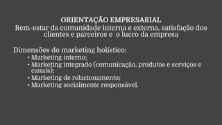 ORIENTAÇÃO EMPRESARIAL
Bem-estar da comunidade interna e externa, satisfação dos
clientes e parceiros e o lucro da empresa
Dimensões do marketing holístico:
• Marketing interno;
• Marketing integrado (comunicação, produtos e serviços e
canais);
• Marketing de relacionamento;
• Marketing socialmente responsável.
 