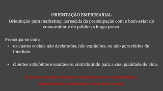ORIENTAÇÃO EMPRESARIAL
Orientação para marketing, acrescida da preocupação com o bem-estar do
consumidor e do público a longo prazo.
Preocupa-se com:
• os custos sociais não declarados, não explícitos, ou não percebidos de
imediato.
• clientes satisfeitos e saudáveis, contribuindo para a sua qualidade de vida.
É preciso atender desejos e interesses dos consumidores,
exigências da organização, bem-estar social.
 