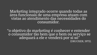 Marketing integrado ocorre quando todas as
área funcionais de uma empresa atuam com
vistas ao atendimento das necessidades do
consumidor.
“o objetivo do marketing é conhecer e entender
o consumidor tão bem que o bem ou serviço se
adequará a ele e venderá por si só”
(DRUCKER, 1973).
 