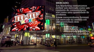 MERCADO:
Em Marketing costumamos
definir um mercado como um
conjunto de consumidores,
não como uma quantidade de
produtos.
Esses consumidores formam
um mercado na medida em
que preencham dois
requisitos:
• tenham uma
determinada
necessidade específica;
• possuam a capacidade
de satisfazê-la.
 