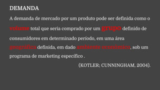 DEMANDA
A demanda de mercado por um produto pode ser definida como o
volume total que seria comprado por um grupo definido de
consumidores em determinado período, em uma área
geográfica definida, em dado ambiente econômico, sob um
programa de marketing específico .
(KOTLER; CUNNINGHAM, 2004).
 