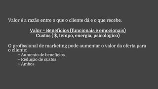 Valor é a razão entre o que o cliente dá e o que recebe:
Valor = Benefícios (funcionais e emocionais)
Custos ( $, tempo, energia, psicológico)
O profissional de marketing pode aumentar o valor da oferta para
o cliente:
• Aumento de benefícios
• Redução de custos
• Ambos
 