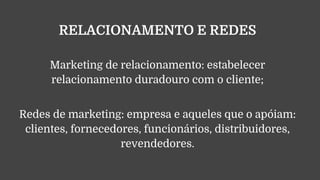 RELACIONAMENTO E REDES
Marketing de relacionamento: estabelecer
relacionamento duradouro com o cliente;
Redes de marketing: empresa e aqueles que o apóiam:
clientes, fornecedores, funcionários, distribuidores,
revendedores.
 