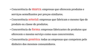 • Concorrência de marca: empresas que oferecem produtos e
serviços semelhantes por preços similares;
• Concorrência setorial: empresas que fabricam o mesmo tipo de
produto ou classe de produtos;
• Concorrência de forma: empresas fabricantes de produtos que
oferecem o mesmo serviço como suas concorrentes;
• Concorrência genérica: todas as empresas que competem pelo
dinheiro dos mesmos consumidores.
 