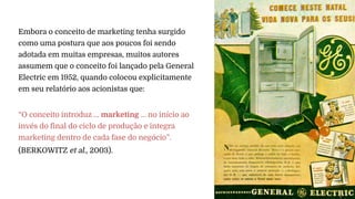 Embora o conceito de marketing tenha surgido
como uma postura que aos poucos foi sendo
adotada em muitas empresas, muitos autores
assumem que o conceito foi lançado pela General
Electric em 1952, quando colocou explicitamente
em seu relatório aos acionistas que:
“O conceito introduz ... marketing ... no início ao
invés do final do ciclo de produção e integra
marketing dentro de cada fase do negócio”.
(BERKOWITZ et al., 2003).
 