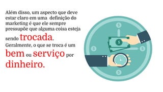 Além disso, um aspecto que deve
estar claro em uma definição do
marketing é que ele sempre
pressupõe que alguma coisa esteja
sendo trocada.
Geralmente, o que se troca é um
bem ou serviço por
dinheiro.
 