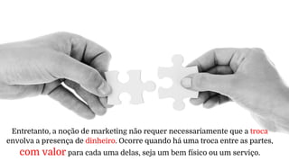 Entretanto, a noção de marketing não requer necessariamente que a troca
envolva a presença de dinheiro. Ocorre quando há uma troca entre as partes,
com valor para cada uma delas, seja um bem físico ou um serviço.
 