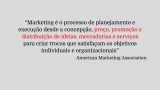 “Marketing é o processo de planejamento e
execução desde a concepção, preço, promoção e
distribuição de ideias, mercadorias e serviços
para criar trocas que satisfaçam os objetivos
individuais e organizacionais”
American Marketing Association
 