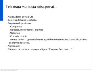 E ele mata muitaaaa coisa por ai...
- Navegadores portais GPS
- Câmeras de baixa resolução
- Pequenos dispositivos
- Compassos
- Relógios, metrônomos, alarmes
- Walkman
- Controle remoto
- Muitos outros... (possivelmente aparelhos com sensores, como dispositivo
de alarme de carros)
- Notebooks?
- Números de telefone (novo paradigma: “Eu quero falar com....”
sexta-feira, 13 de setembro de 13
 