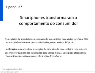 E por que?
Smartphones transformaram o
comportamento do consumidor
Os usuários de smartphone estão usando suas mídias para várias tarefas, e 90%
usam o telefone durante outras atividades, como assistir TV (41%).
Implicação: ao entender estratégias de publicidade para incluir a rede móvel e
desenvolver campanhas integradas para várias mídias, você pode alcançar os
consumidores atuais com mais eﬁciência e frequência.
Fonte:Google Mobile Report / Brazil
sexta-feira, 13 de setembro de 13
 