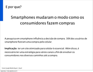 E por que?
Smartphones mudaram o modo como os
consumidores fazem compras
A pesquisa em smartphone inﬂuência a decisão de compra. 30% dos usuários de
smartphone ﬁzeram uma compra pelo celular.
Implicação: ter um site otimizado para celular é essencial. Além disso, é
necessário ter uma estratégia para vários canais a ﬁm de envolver os
consumidores nos diversos caminhos até a compra.
Fonte:Google Mobile Report / Brazil
sexta-feira, 13 de setembro de 13
 