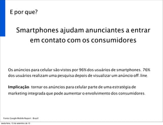 E por que?
Smartphones ajudam anunciantes a entrar
em contato com os consumidores
Os anúncios para celular são vistos por 96% dos usuários de smartphones. 76%
dos usuários realizam uma pesquisa depois de visualizar um anúncio off-line.
Implicação: tornar os anúncios para celular parte de uma estratégia de
marketing integrada que pode aumentar o envolvimento dos consumidores.
Fonte:Google Mobile Report / Brazil
sexta-feira, 13 de setembro de 13
 