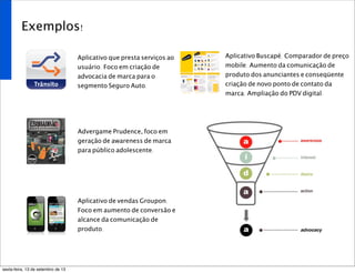 Exemplos!
Aplicativo que presta serviços ao
usuário. Foco em criação de
advocacia de marca para o
segmento Seguro Auto.
Advergame Prudence, foco em
geração de awareness de marca
para público adolescente.
Aplicativo de vendas Groupon.
Foco em aumento de conversão e
alcance da comunicação de
produto.
Aplicativo Buscapé. Comparador de preço
mobile. Aumento da comunicação de
produto dos anunciantes e conseqüente
criação de novo ponto de contato da
marca. Ampliação do PDV digital.
sexta-feira, 13 de setembro de 13
 