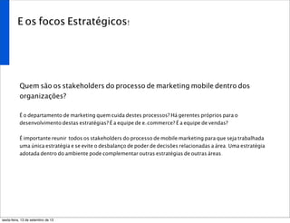E os focos Estratégicos!
Quem são os stakeholders do processo de marketing mobile dentro dos
organizações?
É o departamento de marketing quem cuida destes processos? Há gerentes próprios para o
desenvolvimento destas estratégias? É a equipe de e-commerce? É a equipe de vendas?
É importante reunir todos os stakeholders do processo de mobile marketing para que seja trabalhada
uma única estratégia e se evite o desbalanço de poder de decisões relacionadas a área. Uma estratégia
adotada dentro do ambiente pode complementar outras estratégias de outras áreas.
sexta-feira, 13 de setembro de 13
 