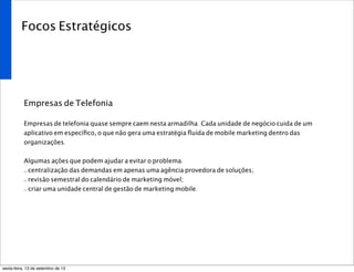Focos Estratégicos
Empresas de Telefonia
Empresas de telefonia quase sempre caem nesta armadilha. Cada unidade de negócio cuida de um
aplicativo em especíﬁco, o que não gera uma estratégia ﬂuída de mobile marketing dentro das
organizações.
Algumas ações que podem ajudar a evitar o problema:
- centralização das demandas em apenas uma agência provedora de soluções;
- revisão semestral do calendário de marketing móvel;
- criar uma unidade central de gestão de marketing mobile.
sexta-feira, 13 de setembro de 13
 