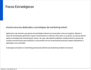 Focos Estratégicos
Invista recursos dedicados a estratégias de marketing móvel
Aplicativos são veículos que geram lucratividade e devem ser encarados como um negócio. Manter o
share de marketig de aplicativos requer investimentos e reforços.Para reter os usuários, as marcas devem
adotar estratégias de marketing pró-ativas. Ou seja, não adianta trabalhar simplesmente os pontos de
contato convencionais para impactar o consumidor em um investimento pontual e depois abandonar a
aplicação e seu conteúdo.
A ativação constante e o marketing promocional dentro do marketing mobile é essencial.
sexta-feira, 13 de setembro de 13
 