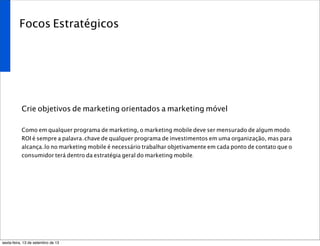Focos Estratégicos
Crie objetivos de marketing orientados a marketing móvel
Como em qualquer programa de marketing, o marketing mobile deve ser mensurado de algum modo.
ROI é sempre a palavra-chave de qualquer programa de investimentos em uma organização, mas para
alcança-lo no marketing mobile é necessário trabalhar objetivamente em cada ponto de contato que o
consumidor terá dentro da estratégia geral do marketing mobile.
sexta-feira, 13 de setembro de 13
 