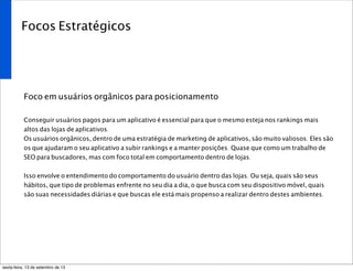 Focos Estratégicos
Foco em usuários orgânicos para posicionamento
Conseguir usuários pagos para um aplicativo é essencial para que o mesmo esteja nos rankings mais
altos das lojas de aplicativos.
Os usuários orgânicos, dentro de uma estratégia de marketing de aplicativos, são muito valiosos. Eles são
os que ajudaram o seu aplicativo a subir rankings e a manter posições. Quase que como um trabalho de
SEO para buscadores, mas com foco total em comportamento dentro de lojas.
Isso envolve o entendimento do comportamento do usuário dentro das lojas. Ou seja, quais são seus
hábitos, que tipo de problemas enfrente no seu dia a dia, o que busca com seu dispositivo móvel, quais
são suas necessidades diárias e que buscas ele está mais propenso a realizar dentro destes ambientes.
sexta-feira, 13 de setembro de 13
 