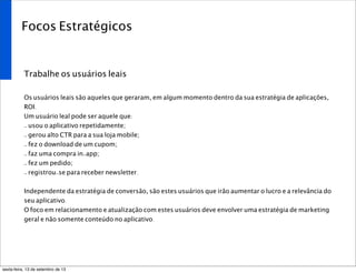 Focos Estratégicos
Trabalhe os usuários leais
Os usuários leais são aqueles que geraram, em algum momento dentro da sua estratégia de aplicações,
ROI.
Um usuário leal pode ser aquele que:
- usou o aplicativo repetidamente;
- gerou alto CTR para a sua loja mobile;
- fez o download de um cupom;
- faz uma compra in-app;
- fez um pedido;
- registrou-se para receber newsletter.
Independente da estratégia de conversão, são estes usuários que irão aumentar o lucro e a relevância do
seu aplicativo.
O foco em relacionamento e atualização com estes usuários deve envolver uma estratégia de marketing
geral e não somente conteúdo no aplicativo.
sexta-feira, 13 de setembro de 13
 