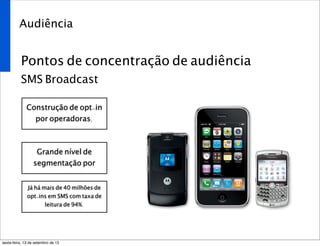 Audiência
Pontos de concentração de audiência
SMS Broadcast
Construção de opt-in
por operadoras.
Grande nível de
segmentação por
Já há mais de 40 milhões de
opt-ins em SMS com taxa de
leitura de 94%.
sexta-feira, 13 de setembro de 13
 